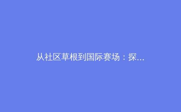 从社区草根到国际赛场：探索中国体育多元人才培育新路径 - 2