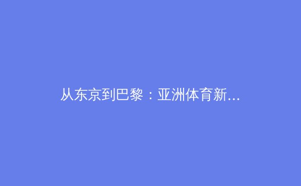 从东京到巴黎：亚洲体育新格局下的科技赋能与人文转向 - 3
