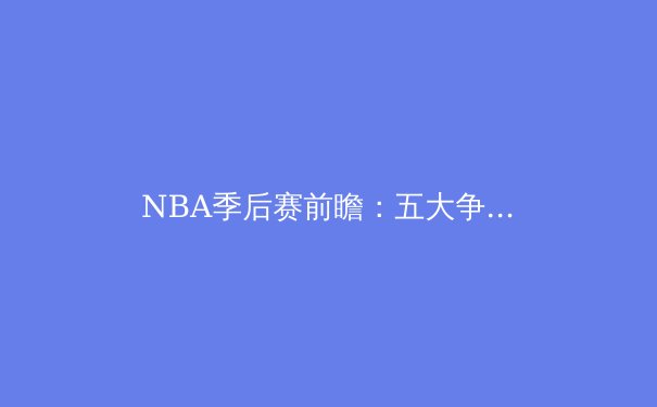 NBA季后赛前瞻：五大争冠热门与不可忽视的黑马
