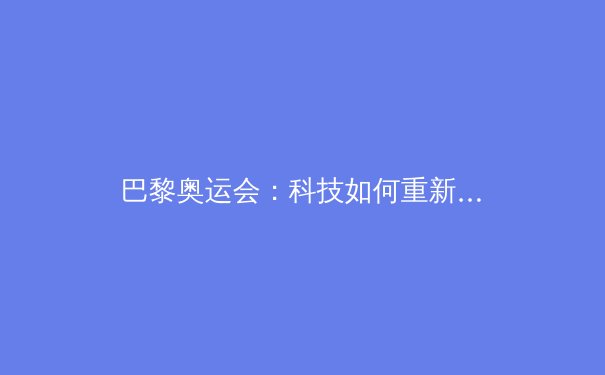 巴黎奥运会：科技如何重新定义竞技体育的极限